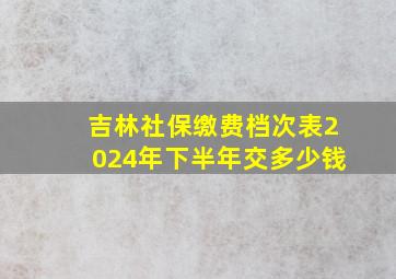 吉林社保缴费档次表2024年下半年交多少钱