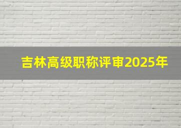 吉林高级职称评审2025年