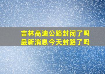 吉林高速公路封闭了吗最新消息今天封路了吗