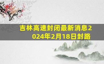 吉林高速封闭最新消息2024年2月18日封路