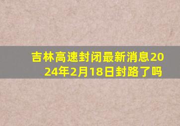 吉林高速封闭最新消息2024年2月18日封路了吗