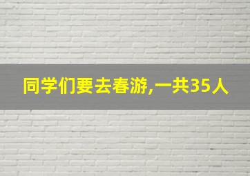 同学们要去春游,一共35人