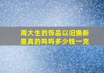 周大生的饰品以旧换新是真的吗吗多少钱一克