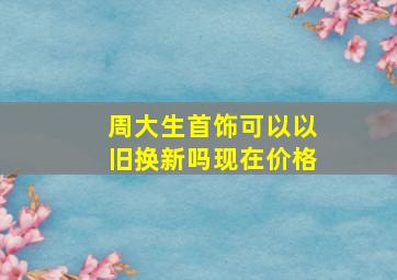 周大生首饰可以以旧换新吗现在价格