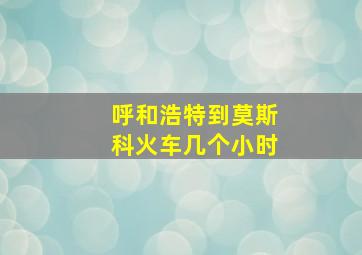 呼和浩特到莫斯科火车几个小时