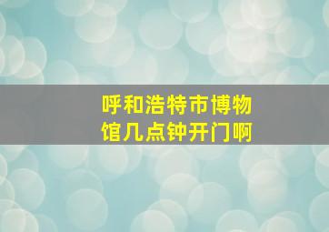 呼和浩特市博物馆几点钟开门啊