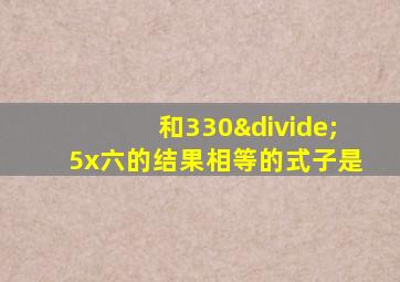 和330÷5x六的结果相等的式子是