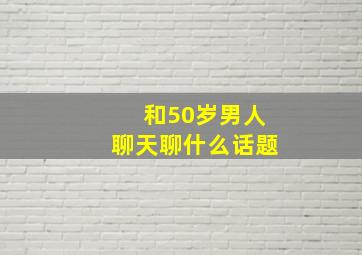 和50岁男人聊天聊什么话题