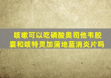 咳嗽可以吃磷酸奥司他韦胶囊和咳特灵加蒲地蓝消炎片吗