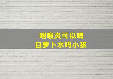 咽喉炎可以喝白萝卜水吗小孩