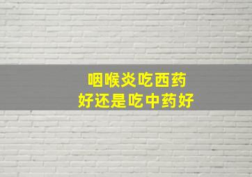 咽喉炎吃西药好还是吃中药好