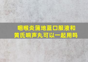 咽喉炎蒲地蓝口服液和黄氏响声丸可以一起用吗