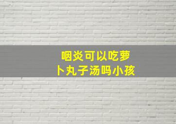 咽炎可以吃萝卜丸子汤吗小孩