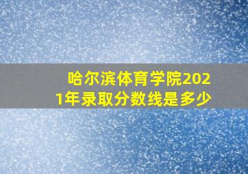 哈尔滨体育学院2021年录取分数线是多少