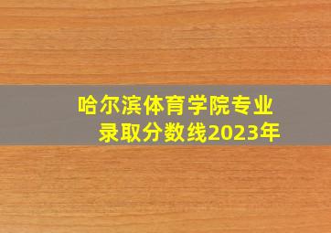 哈尔滨体育学院专业录取分数线2023年