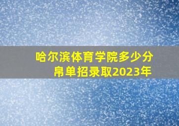 哈尔滨体育学院多少分帛单招录取2023年