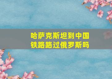 哈萨克斯坦到中国铁路路过俄罗斯吗