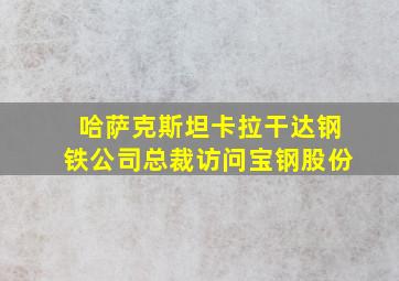 哈萨克斯坦卡拉干达钢铁公司总裁访问宝钢股份