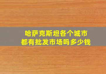 哈萨克斯坦各个城市都有批发市场吗多少钱