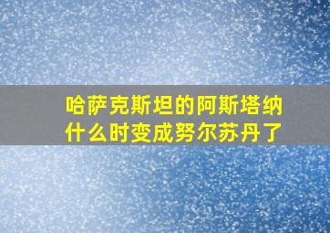 哈萨克斯坦的阿斯塔纳什么时变成努尔苏丹了