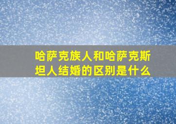 哈萨克族人和哈萨克斯坦人结婚的区别是什么