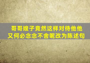 哥哥嫂子竟然这样对待他他又何必念念不舍呢改为陈述句