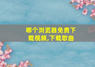 哪个浏览器免费下载视频,下载歌曲