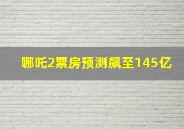 哪吒2票房预测飙至145亿