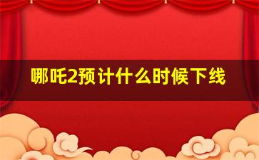 哪吒2预计什么时候下线