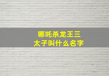 哪吒杀龙王三太子叫什么名字