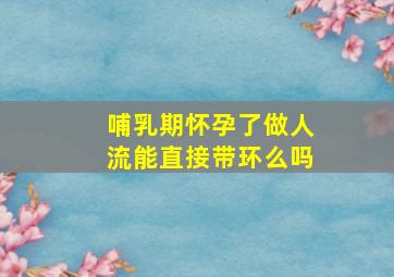 哺乳期怀孕了做人流能直接带环么吗