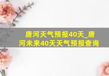 唐河天气预报40天_唐河未来40天天气预报查询