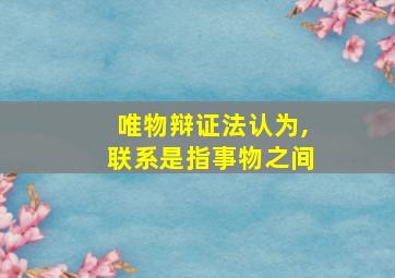 唯物辩证法认为,联系是指事物之间