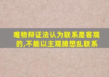 唯物辩证法认为联系是客观的,不能以主观臆想乱联系