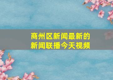 商州区新闻最新的新闻联播今天视频