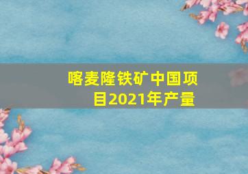 喀麦隆铁矿中国项目2021年产量