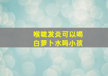 喉咙发炎可以喝白萝卜水吗小孩