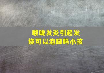 喉咙发炎引起发烧可以泡脚吗小孩