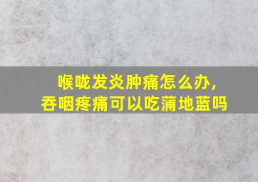 喉咙发炎肿痛怎么办,吞咽疼痛可以吃蒲地蓝吗