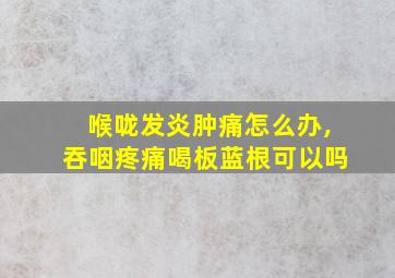 喉咙发炎肿痛怎么办,吞咽疼痛喝板蓝根可以吗