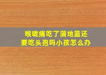 喉咙痛吃了蒲地蓝还要吃头孢吗小孩怎么办