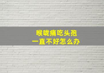 喉咙痛吃头孢一直不好怎么办