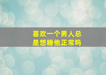 喜欢一个男人总是想睡他正常吗