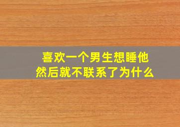 喜欢一个男生想睡他然后就不联系了为什么