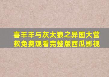 喜羊羊与灰太狼之异国大营救免费观看完整版西瓜影视