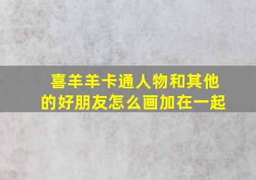 喜羊羊卡通人物和其他的好朋友怎么画加在一起