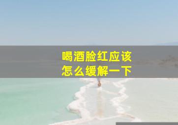 喝酒脸红应该怎么缓解一下