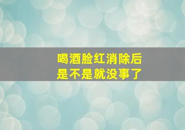 喝酒脸红消除后是不是就没事了