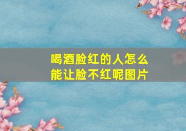 喝酒脸红的人怎么能让脸不红呢图片