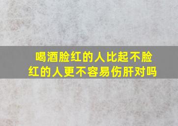 喝酒脸红的人比起不脸红的人更不容易伤肝对吗